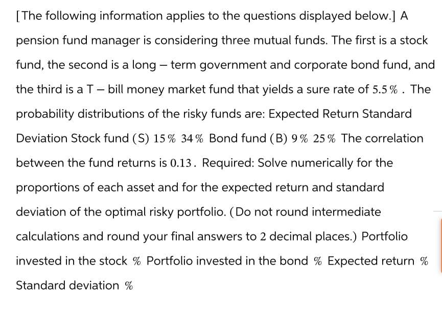 [The following information applies to the questions displayed below.] A
pension fund manager is considering three mutual funds. The first is a stock
fund, the second is a long-term government and corporate bond fund, and
the third is a T - bill money market fund that yields a sure rate of 5.5%. The
probability distributions of the risky funds are: Expected Return Standard
Deviation Stock fund (S) 15 % 34% Bond fund (B) 9% 25% The correlation
between the fund returns is 0.13. Required: Solve numerically for the
proportions of each asset and for the expected return and standard
deviation of the optimal risky portfolio. (Do not round intermediate
calculations and round your final answers to 2 decimal places.) Portfolio
invested in the stock % Portfolio invested in the bond % Expected return%
Standard deviation %