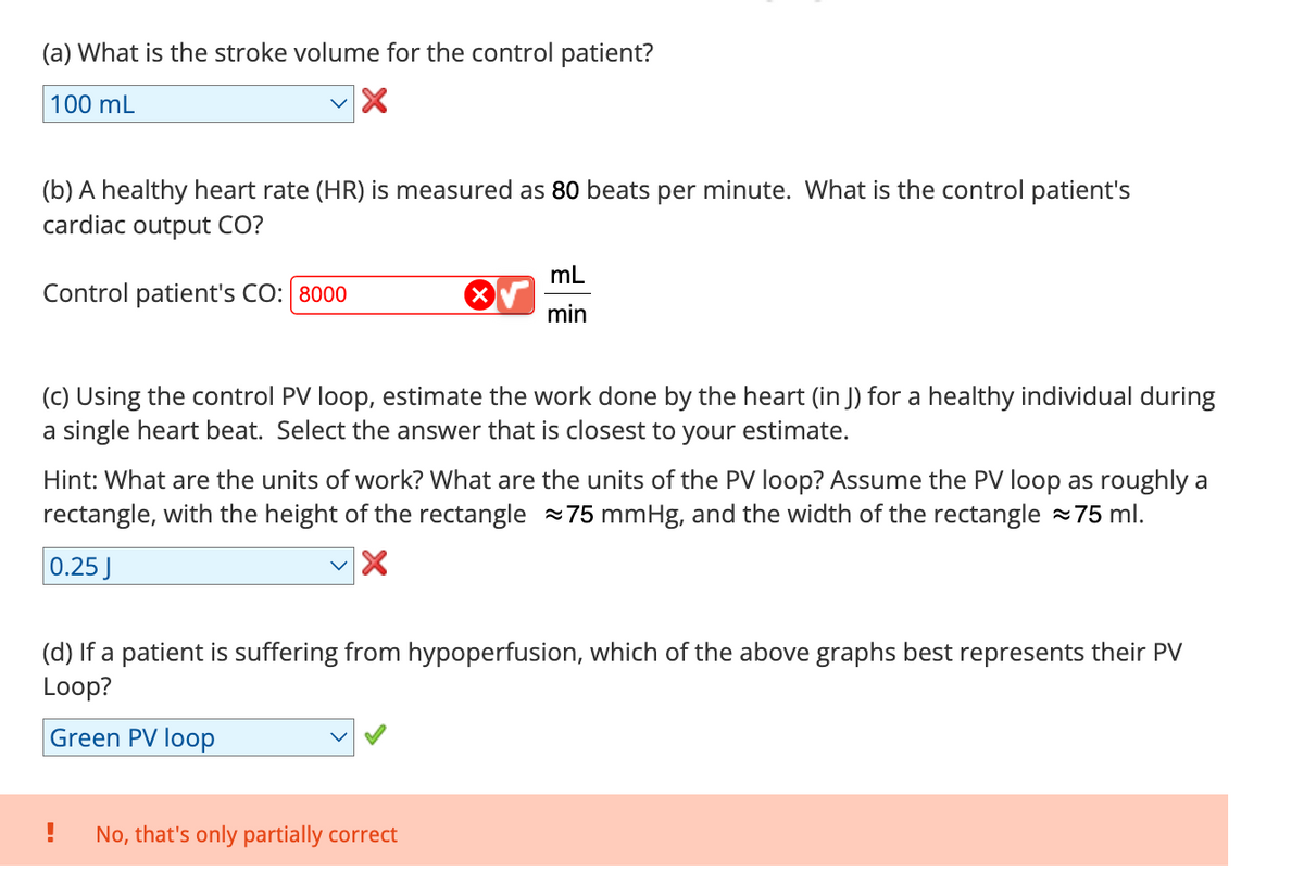 (a) What is the stroke volume for the control patient?
100 mL
(b) A healthy heart rate (HR) is measured as 80 beats per minute. What is the control patient's
cardiac output CO?
Control patient's CO: 8000
mL
min
(c) Using the control PV loop, estimate the work done by the heart (in J) for a healthy individual during
a single heart beat. Select the answer that is closest to your estimate.
Hint: What are the units of work? What are the units of the PV loop? Assume the PV loop as roughly a
rectangle, with the height of the rectangle 75 mmHg, and the width of the rectangle ~75 ml.
0.25 J
(d) If a patient is suffering from hypoperfusion, which of the above graphs best represents their PV
Loop?
Green PV loop
No, that's only partially correct
