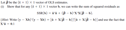 Let ẞ be the (k + 1) × 1 vector of OLS estimates.
(i) Show that for any (k + 1) x 1 vector b, we can write the sum of squared residuals as
SSR(b) = û'û + (ẞ - b)'X'X(ẞ - b).
(Hint: Write (y - Xb)'(yXb) = [û + X(ẞ − b)]'[û + X(Bb)] and use the fact that
X'û = 0.}
-