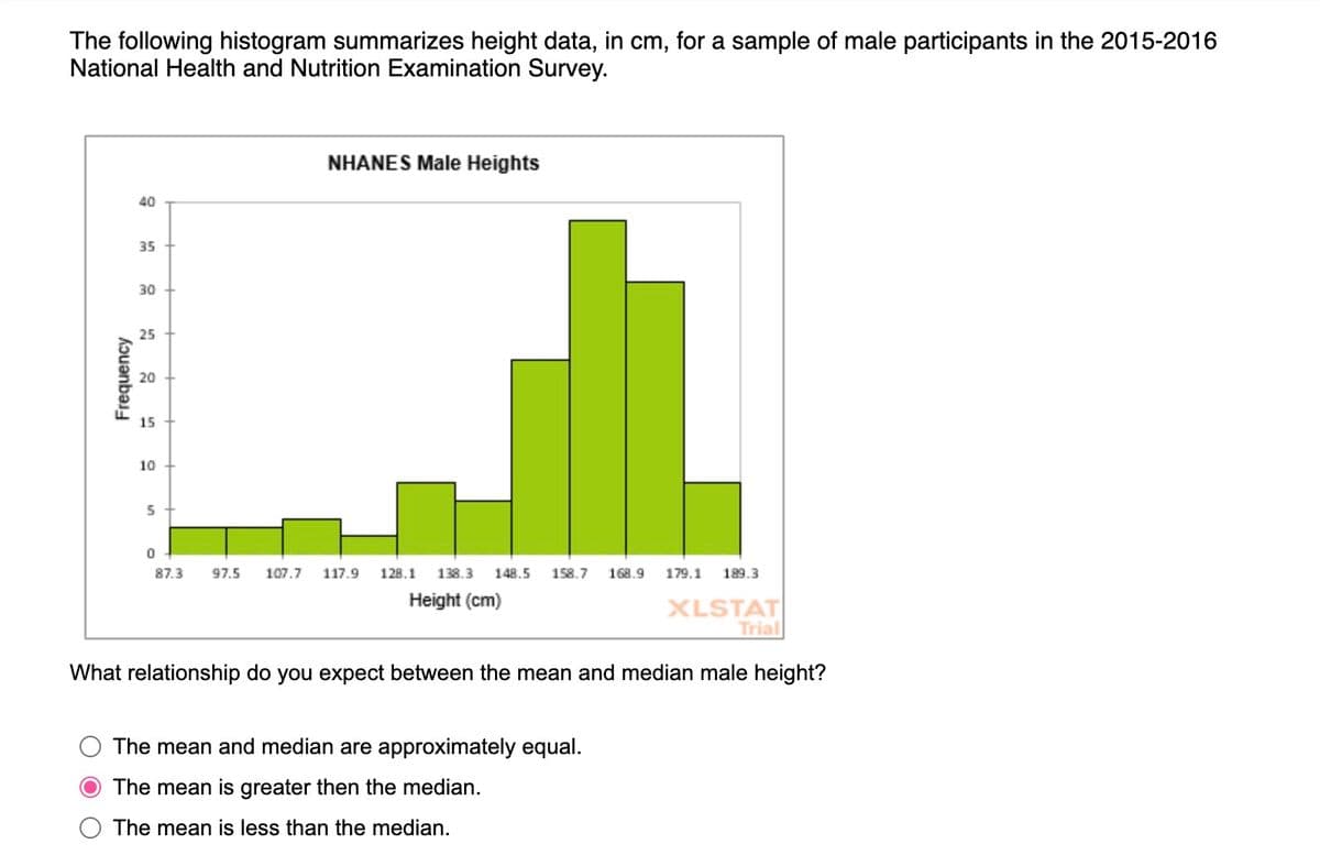 The following histogram summarizes height data, in cm, for a sample of male participants in the 2015-2016
National Health and Nutrition Examination Survey.
40
35
00
30
25
25
Frequency
20
20
15
10
5
NHANES Male Heights
0
87.3 97.5 107.7 117.9 128.1 138.3
148.5 158.7 168.9 179.1 189.3
Height (cm)
XLSTAT
Trial
What relationship do you expect between the mean and median male height?
The mean and median are approximately equal.
The mean is greater then the median.
The mean is less than the median.