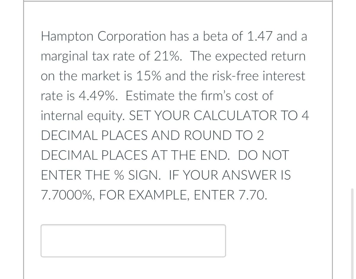 Hampton Corporation has a beta of 1.47 and a
marginal tax rate of 21%. The expected return
on the market is 15% and the risk-free interest
rate is 4.49%. Estimate the firm's cost of
internal equity. SET YOUR CALCULATOR TO 4
DECIMAL PLACES AND ROUND TO 2
DECIMAL PLACES AT THE END. DO NOT
ENTER THE % SIGN. IF YOUR ANSWER IS
7.7000%, FOR EXAMPLE, ENTER 7.70.