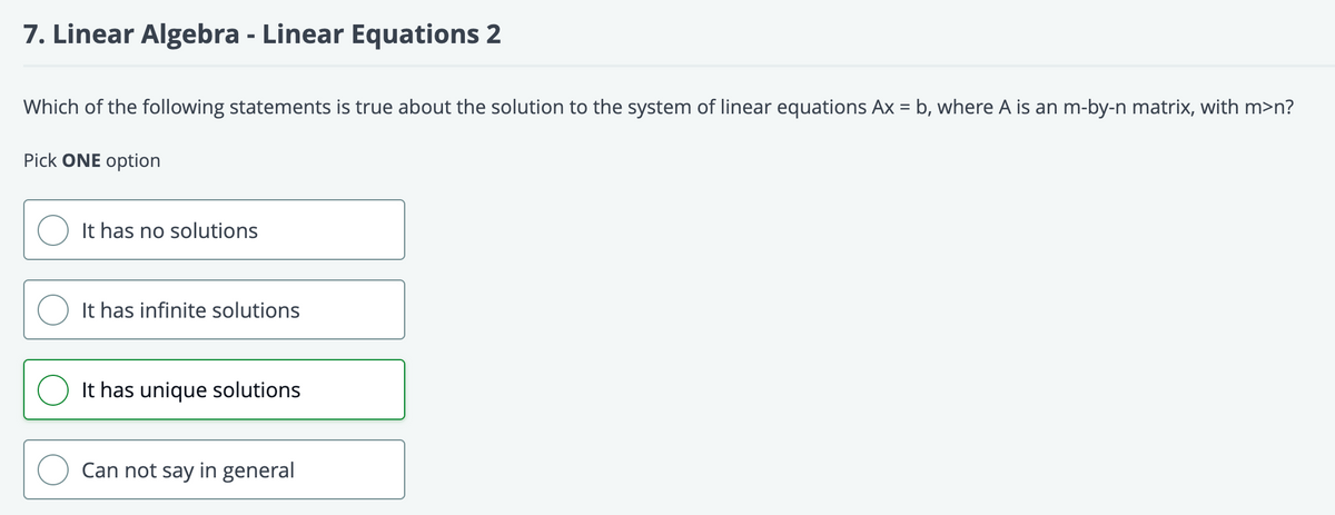 7. Linear Algebra - Linear Equations 2
Which of the following statements is true about the solution to the system of linear equations Ax = b, where A is an m-by-n matrix, with m>n?
Pick ONE option
It has no solutions
It has infinite solutions
O It has unique solutions
Can not say in general