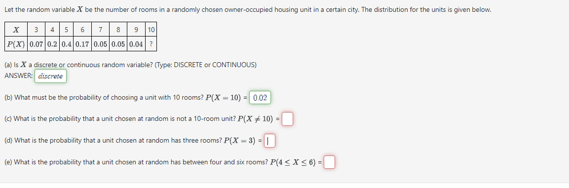 Let the random variable X be the number of rooms in a randomly chosen owner-occupied housing unit in a certain city. The distribution for the units is given below.
3 4 5 6 7
X
8 9 10
P(X) 0.07 0.2 0.4 0.17 0.05 0.05 0.04 ?
(a) Is X a discrete or continuous random variable? (Type: DISCRETE or CONTINUOUS)
ANSWER: discrete
(b) What must be the probability of choosing a unit with 10 rooms? P(X = 10) = 0.02
(c) What is the probability that a unit chosen at random is not a 10-room unit? P(X = 10) -
(d) What is the probability that a unit chosen at random has three rooms? P(X = 3) = ||
=
(e) What is the probability that a unit chosen at random has between four and six rooms? P(4≤ X ≤ 6) =