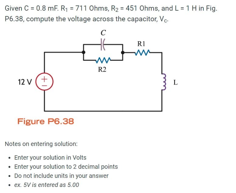 Given C = 0.8 mF. R₁ = 711 Ohms, R2 = 451 Ohms, and L = 1 H in Fig.
P6.38, compute the voltage across the capacitor, Vc.
12 V
+1
Figure P6.38
C
R2
Notes on entering solution:
Enter your solution in Volts
• Enter your solution to 2 decimal points
• Do not include units in your answer
• ex. 5V is entered as 5.00
R1
L