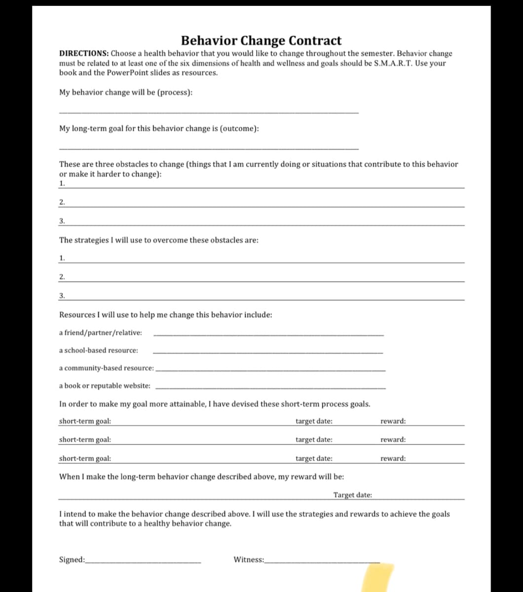 Behavior Change Contract
DIRECTIONS: Choose a health behavior that you would like to change throughout the semester. Behavior change
must be related to at least one of the six dimensions of health and wellness and goals should be S.M.A.R.T. Use your
book and the PowerPoint slides as resources.
My behavior change will be (process):
My long-term goal for this behavior change is (outcome):
These are three obstacles to change (things that I am currently doing or situations that contribute to this behavior
or make it harder to change):
1.
2.
3.
The strategies I will use to overcome these obstacles are:
1.
2.
3.
Resources I will use to help me change this behavior include:
a friend/partner/relative:
a school-based resource:
a community-based resource:,
a book or reputable website:
In order to make my goal more attainable, I have devised these short-term process goals.
short-term goal:
target date:
short-term goal:
Signed:
target date:
Witness:
reward:
short-term goal:
target date:
When I make the long-term behavior change described above, my reward will be:
Target date:
I intend to make the behavior change described above. I will use the strategies and rewards to achieve the goals
that will contribute to a healthy behavior change.
reward:
reward: