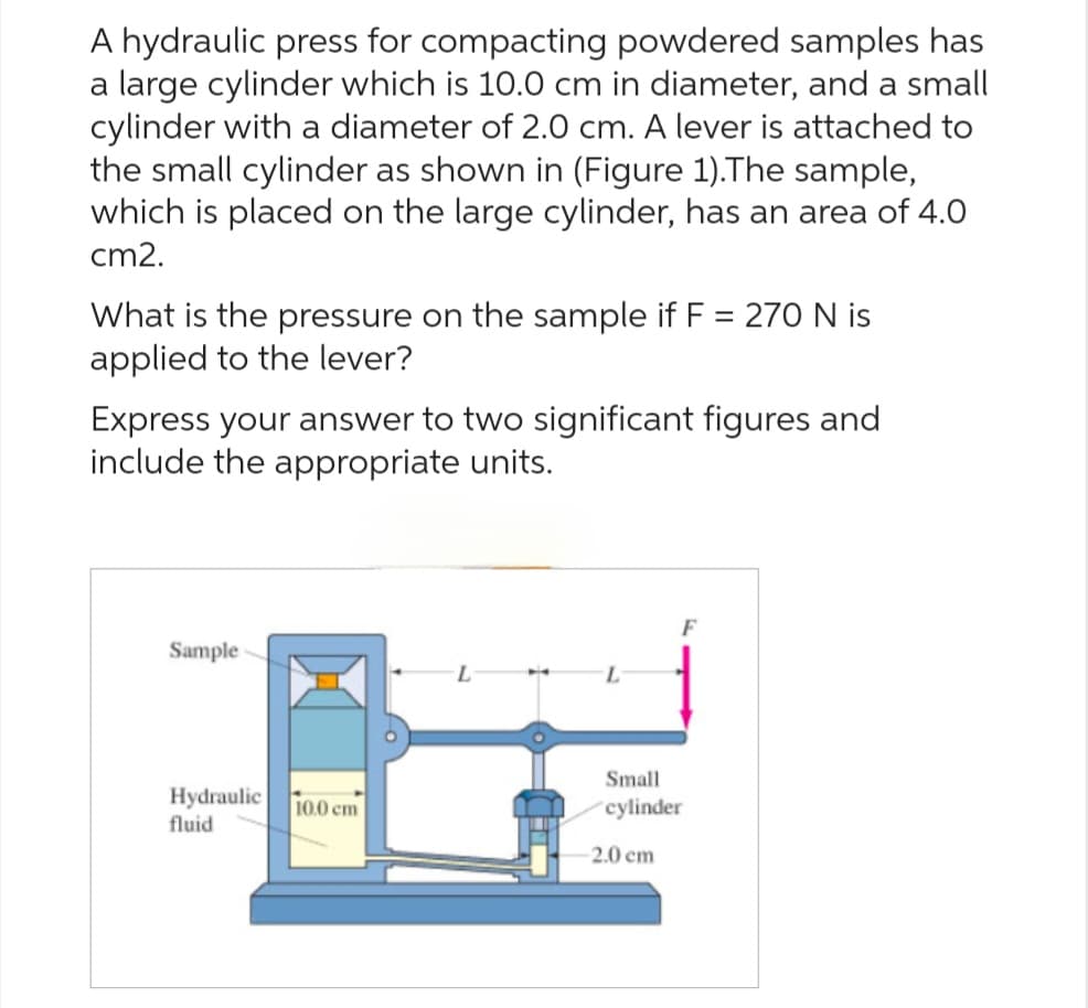 A hydraulic press for compacting powdered samples has
a large cylinder which is 10.0 cm in diameter, and a small
cylinder with a diameter of 2.0 cm. A lever is attached to
the small cylinder as shown in (Figure 1).The sample,
which is placed on the large cylinder, has an area of 4.0
cm2.
What is the pressure on the sample if F = 270 N is
applied to the lever?
Express your answer to two significant figures and
include the appropriate units.
Sample
Hydraulic
fluid
10.0 cm
L
F
Small
cylinder
2.0 cm