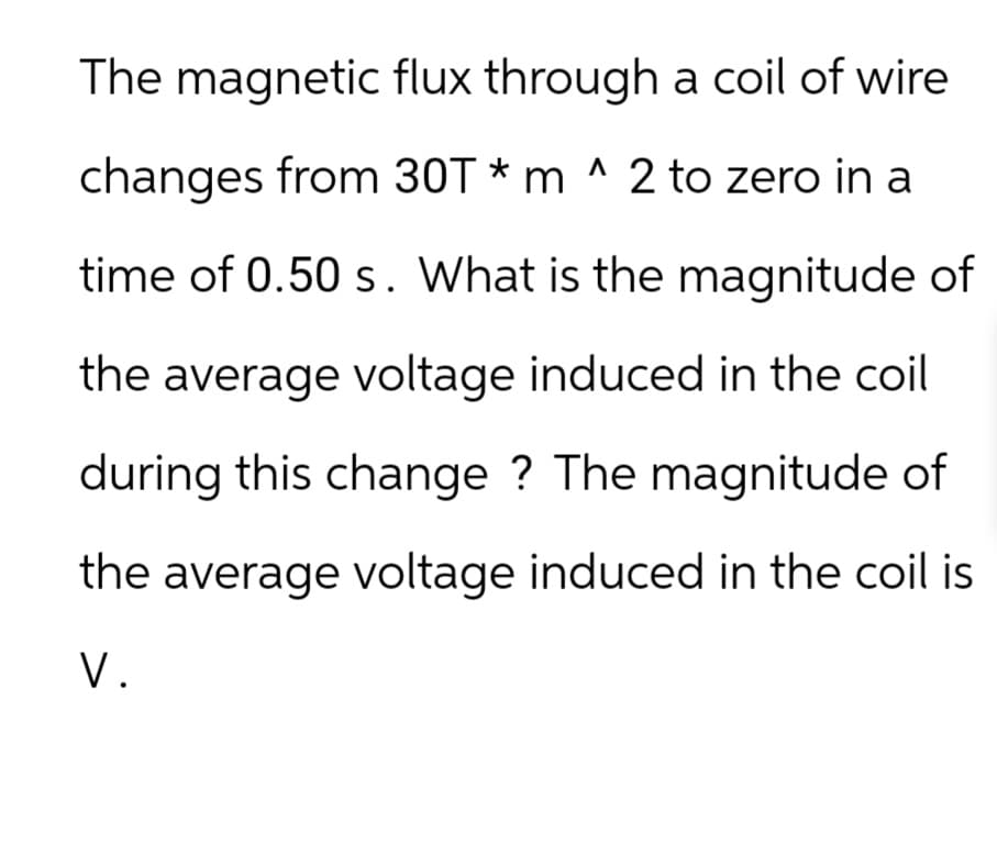 The magnetic flux through a coil of wire
Λ
changes from 30T *m ^ 2 to zero in a
time of 0.50 s. What is the magnitude of
the average voltage induced in the coil
during this change? The magnitude of
the average voltage induced in the coil is
V.