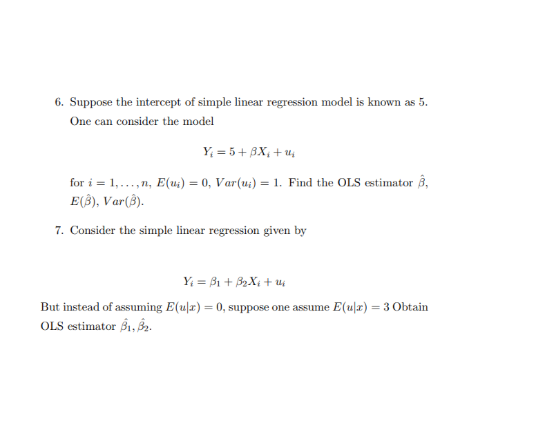 6. Suppose the intercept of simple linear regression model is known as 5.
One can consider the model
Y₁ = 5+ BX; +ui
for i = 1,...,n, E(u) = 0, Var(u) = 1. Find the OLS estimator B,
E(B), Var(B).
7. Consider the simple linear regression given by
Y₁ = B1+ B2Xi+ui
But instead of assuming E(u|x) = 0, suppose one assume E(u|x) = 3 Obtain
OLS estimator B1, B2.