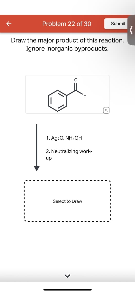 Problem 22 of 30
Submit
Draw the major product of this reaction.
Ignore inorganic byproducts.
H
1. Ag2O, NH4OH
2. Neutralizing work-
up
Select to Draw
થ