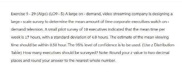 Exercise 9 - 29 (Algo) (LO9-5) A large on-demand, video streaming company is designing a
large-scale survey to determine the mean amount of time corporate executives watch on-
demand television. A small pilot survey of 10 executives indicated that the mean time per
week is 17 hours, with a standard deviation of 4.0 hours. The estimate of the mean viewing
time should be within 0.50 hour. The 95% level of confidence is to be used. (Use z Distribution
Table) How many executives should be surveyed? Note: Round your z value to two decimal
places and round your answer to the nearest whole number.