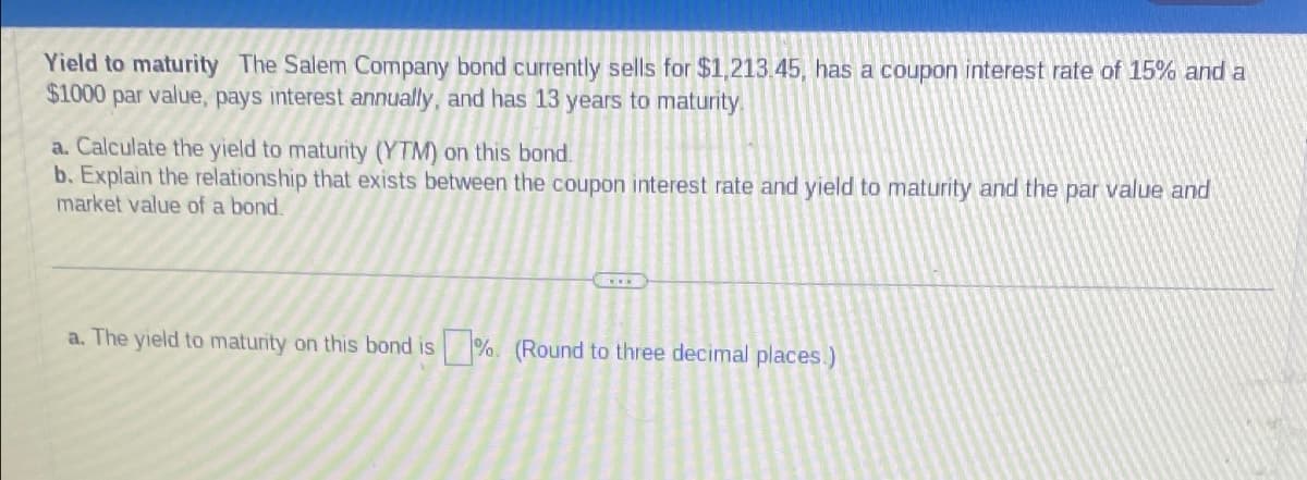 Yield to maturity The Salem Company bond currently sells for $1,213.45, has a coupon interest rate of 15% and a
$1000 par value, pays interest annually, and has 13 years to maturity
a. Calculate the yield to maturity (YTM) on this bond.
b. Explain the relationship that exists between the coupon interest rate and yield to maturity and the par value and
market value of a bond.
a. The yield to maturity on this bond is %. (Round to three decimal places.)
