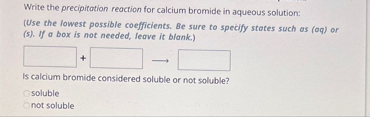 Write the precipitation reaction for calcium bromide in aqueous solution:
(Use the lowest possible coefficients. Be sure to specify states such as (aq) or
(s). If a box is not needed, leave it blank.)
+
Is calcium bromide considered soluble or not soluble?
soluble
Onot soluble