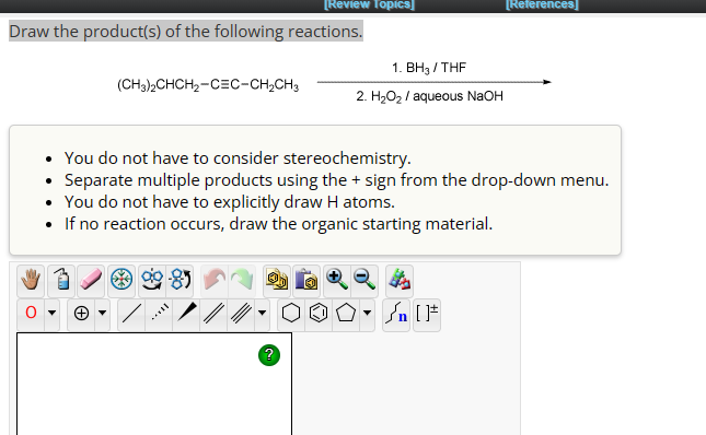 [Review Topics]
Draw the product(s) of the following reactions.
(CH3)2CHCH2-CEC-CH2CH3
1. BH3/THF
2. H₂O₂/ aqueous NaOH
[References]
You do not have to consider stereochemistry.
Separate multiple products using the + sign from the drop-down menu.
• You do not have to explicitly draw H atoms.
If no reaction occurs, draw the organic starting material.
▾
n [F