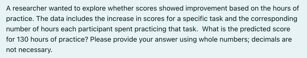 A researcher wanted to explore whether scores showed improvement based on the hours of
practice. The data includes the increase in scores for a specific task and the corresponding
number of hours each participant spent practicing that task. What is the predicted score
for 130 hours of practice? Please provide your answer using whole numbers; decimals are
not necessary.