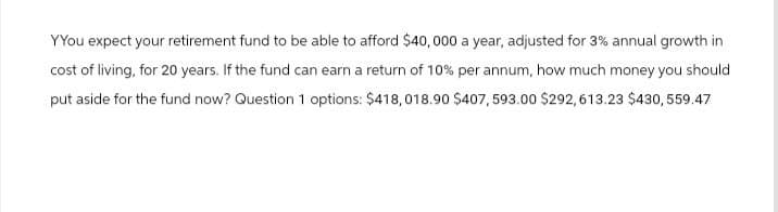 YYou expect your retirement fund to be able to afford $40,000 a year, adjusted for 3% annual growth in
cost of living, for 20 years. If the fund can earn a return of 10% per annum, how much money you should
put aside for the fund now? Question 1 options: $418,018.90 $407, 593.00 $292,613.23 $430,559.47