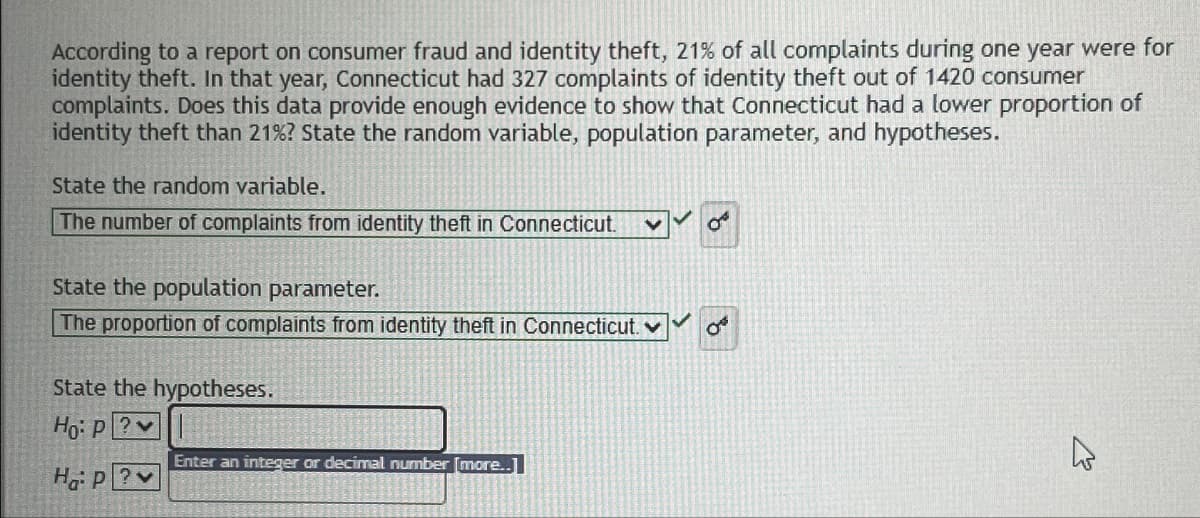 13
According to a report on consumer fraud and identity theft, 21% of all complaints during one year were for
identity theft. In that year, Connecticut had 327 complaints of identity theft out of 1420 consumer
complaints. Does this data provide enough evidence to show that Connecticut had a lower proportion of
identity theft than 21% ? State the random variable, population parameter, and hypotheses.
State the random variable.
The number of complaints from identity theft in Connecticut.
State the population parameter.
The proportion of complaints from identity theft in Connecticut. ✓
State the hypotheses.
Ho: P?v
HaP?v
Enter an integer or decimal number [more..]