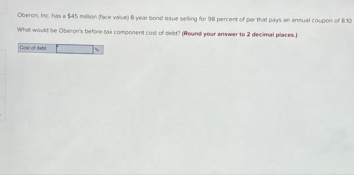 5
Oberon, Inc. has a $45 million (face value) 8-year bond issue selling for 98 percent of par that pays an annual coupon of 8.10|
What would be Oberon's before-tax component cost of debt? (Round your answer to 2 decimal places.)
Cost of debt
%