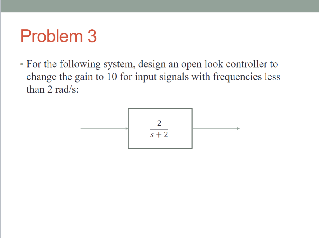 •
Problem 3
For the following system, design an open look controller to
change the gain to 10 for input signals with frequencies less
than 2 rad/s:
2
s+2