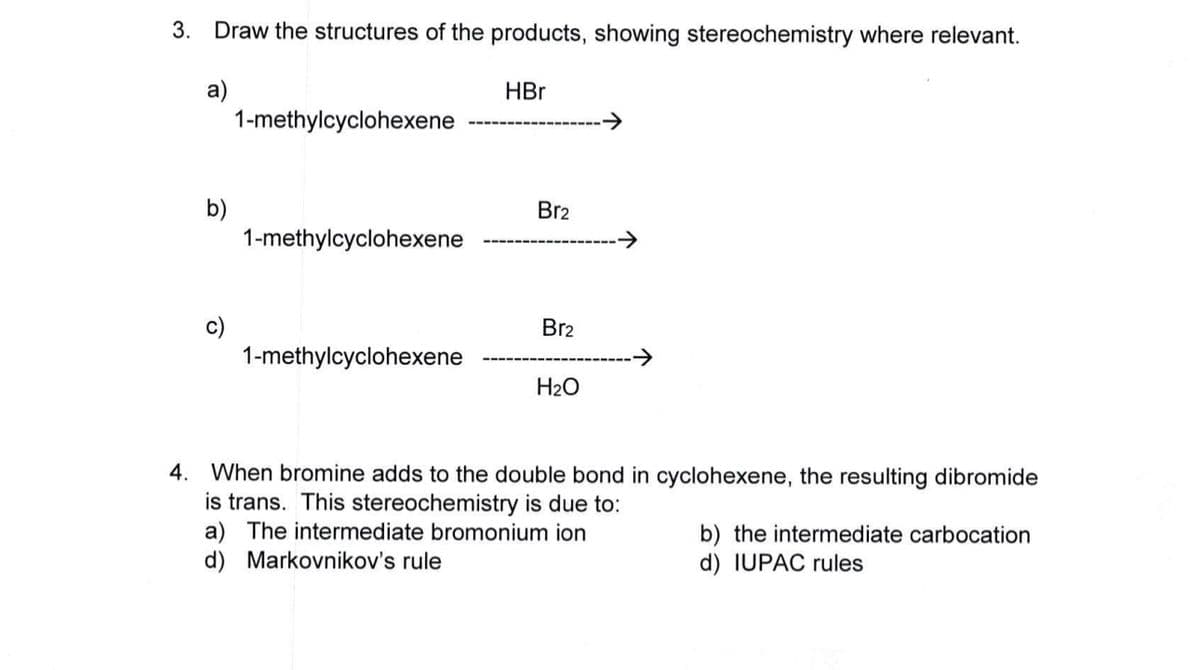 3. Draw the structures of the products, showing stereochemistry where relevant.
a)
1-methylcyclohexene
HBr
b)
Br2
1-methylcyclohexene
Br2
1-methylcyclohexene
→
H2O
4. When bromine adds to the double bond in cyclohexene, the resulting dibromide
is trans. This stereochemistry is due to:
a) The intermediate bromonium ion
d) Markovnikov's rule
b) the intermediate carbocation
d) IUPAC rules