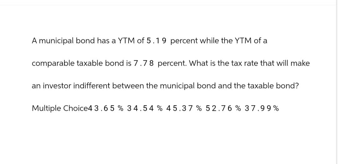A municipal bond has a YTM of 5.19 percent while the YTM of a
comparable taxable bond is 7.78 percent. What is the tax rate that will make
an investor indifferent between the municipal bond and the taxable bond?
Multiple Choice4 3.65 % 34.54% 45.37 % 52.76 % 37.99%