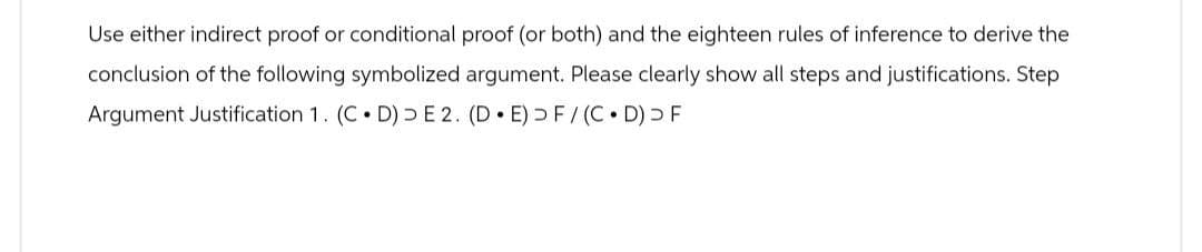 Use either indirect proof or conditional proof (or both) and the eighteen rules of inference to derive the
conclusion of the following symbolized argument. Please clearly show all steps and justifications. Step
Argument Justification 1. (C⚫ D) E 2. (D⚫E) > F/(C⚫D) > F