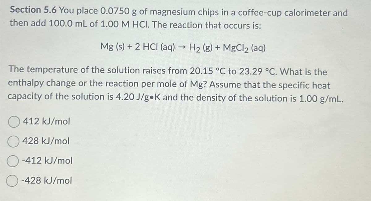 Section 5.6 You place 0.0750 g of magnesium chips in a coffee-cup calorimeter and
then add 100.0 mL of 1.00 M HCI. The reaction that occurs is:
->
Mg (s) + 2 HCI (aq) → H2 (g) + MgCl2 (aq)
The temperature of the solution raises from 20.15 °C to 23.29 °C. What is the
enthalpy change or the reaction per mole of Mg? Assume that the specific heat
capacity of the solution is 4.20 J/g K and the density of the solution is 1.00 g/mL.
412 kJ/mol
428 kJ/mol
-412 kJ/mol
-428 kJ/mol