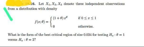 e 18.16. Let X1, X2, X3 denote three independent observations
from a distribution with density
(1+0)
if 0≤x≤1
f(x; 0) =
otherwise.
What is the form of the best critical region of size 0.034 for testing H, : 0 = 1
versus Ha : 0 = 2?