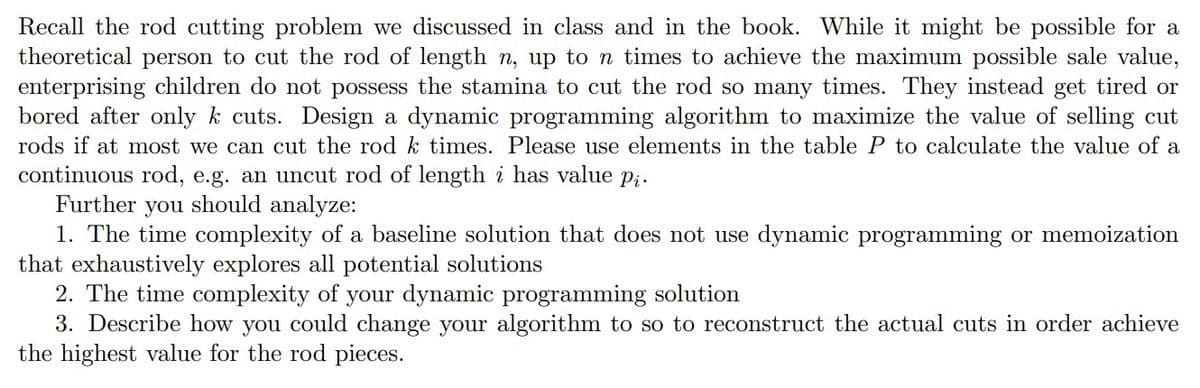 Recall the rod cutting problem we discussed in class and in the book. While it might be possible for a
theoretical person to cut the rod of length n, up to n times to achieve the maximum possible sale value,
enterprising children do not possess the stamina to cut the rod so many times. They instead get tired or
bored after only k cuts. Design a dynamic programming algorithm to maximize the value of selling cut
rods if at most we can cut the rod k times. Please use elements in the table P to calculate the value of a
continuous rod, e.g. an uncut rod of length i has value pi.
Further you should analyze:
1. The time complexity of a baseline solution that does not use dynamic programming or memoization
that exhaustively explores all potential solutions
2. The time complexity of your dynamic programming solution
3. Describe how you could change your algorithm to so to reconstruct the actual cuts in order achieve
the highest value for the rod pieces.