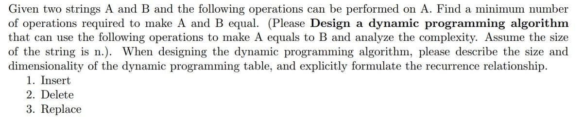 Given two strings A and B and the following operations can be performed on A. Find a minimum number
of operations required to make A and B equal. (Please Design a dynamic programming algorithm
that can use the following operations to make A equals to B and analyze the complexity. Assume the size
of the string is n.). When designing the dynamic programming algorithm, please describe the size and
dimensionality of the dynamic programming table, and explicitly formulate the recurrence relationship.
1. Insert
2. Delete
3. Replace
