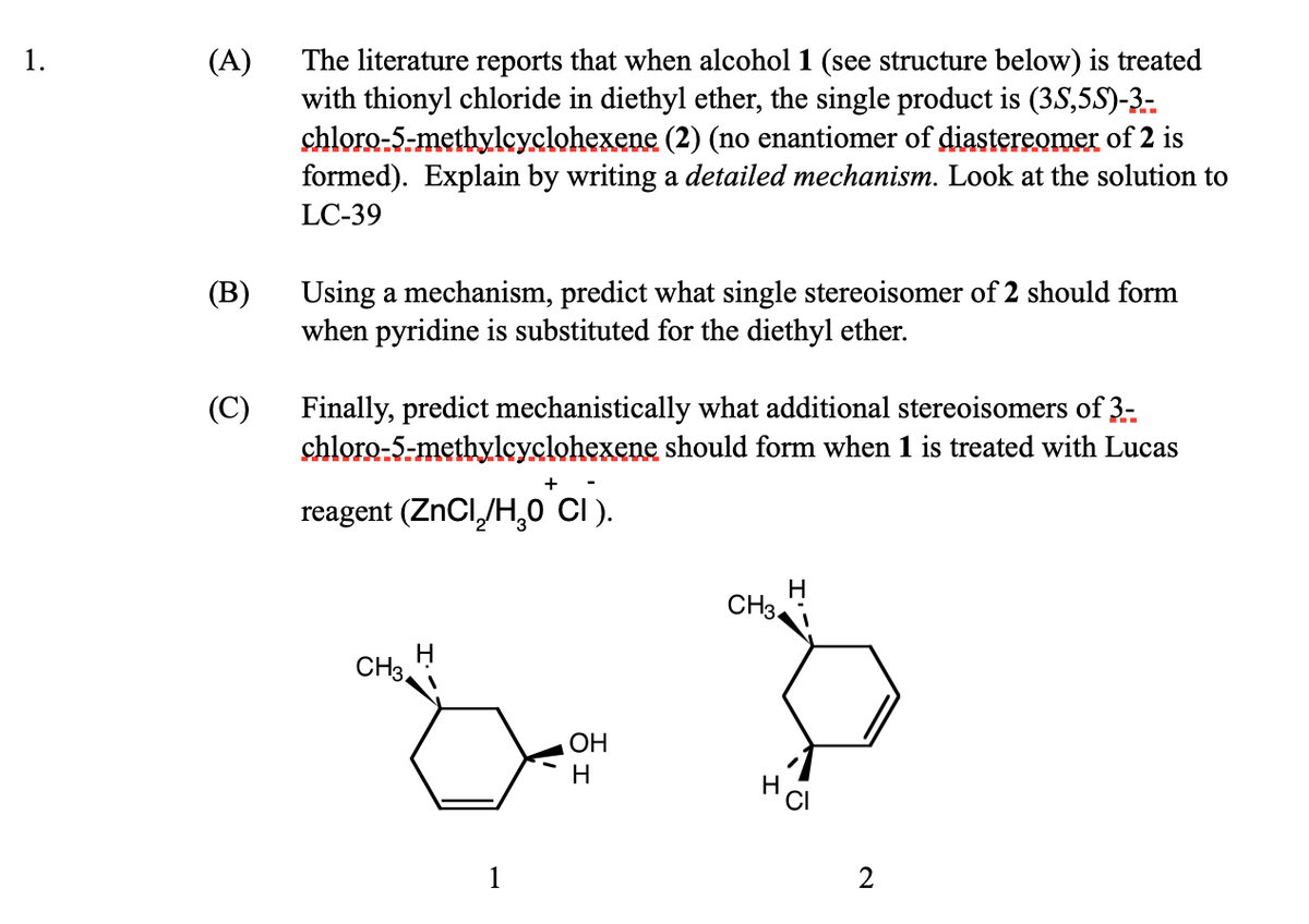 1.
(A)
(B)
(C)
The literature reports that when alcohol 1 (see structure below) is treated
with thionyl chloride in diethyl ether, the single product is (35,5S)-3-
chloro-5-methylcyclohexene (2) (no enantiomer of diastereomer of 2 is
formed). Explain by writing a detailed mechanism. Look at the solution to
LC-39
Using a mechanism, predict what single stereoisomer of 2 should form
when pyridine is substituted for the diethyl ether.
Finally, predict mechanistically what additional stereoisomers of 3-
chloro-5-methylcyclohexene should form when 1 is treated with Lucas
reagent (ZnCl₂/H₂O*CI).
CH3
OH
H
CH3
H
2