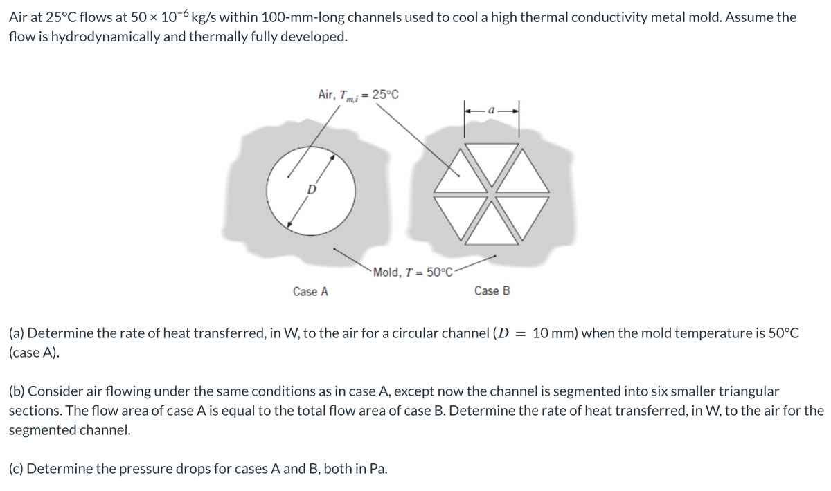 Air at 25°C flows at 50 × 10-6 kg/s within 100-mm-long channels used to cool a high thermal conductivity metal mold. Assume the
flow is hydrodynamically and thermally fully developed.
Air, Tmi = 25°C
Mold, T=50°C-
Case A
Case B
(a) Determine the rate of heat transferred, in W, to the air for a circular channel (D =
(case A).
10 mm) when the mold temperature is 50°C
(b) Consider air flowing under the same conditions as in case A, except now the channel is segmented into six smaller triangular
sections. The flow area of case A is equal to the total flow area of case B. Determine the rate of heat transferred, in W, to the air for the
segmented channel.
(c) Determine the pressure drops for cases A and B, both in Pa.