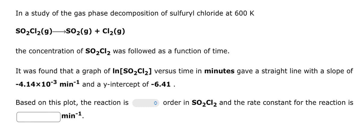 In a study of the gas phase decomposition of sulfuryl chloride at 600 K
SO₂Cl₂(g) →SO₂(g) + Cl₂(g)
the concentration of SO₂Cl₂ was followed as a function of time.
It was found that a graph of In[SO₂Cl₂] versus time in minutes gave a straight line with a slope of
-4.14x10-³ min-¹ and a y-intercept of -6.41.
Based on this plot, the reaction is
min-¹.
-1
order in SO₂Cl2 and the rate constant for the reaction is