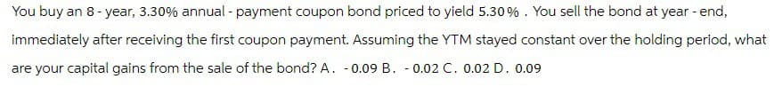 You buy an 8-year, 3.30% annual - payment coupon bond priced to yield 5.30 %. You sell the bond at year - end,
immediately after receiving the first coupon payment. Assuming the YTM stayed constant over the holding period, what
are your capital gains from the sale of the bond? A. -0.09 B. -0.02 C. 0.02 D. 0.09