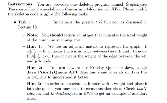 Instructions. You are provided one skeleton program named Graph2.java.
The source files are available on Canvas in a folder named HW9. Please modify
the skeleton code to solve the following tasks.
• Task 1
Lecture 18.
Implement the prim(int r) function as discussed in
- Note: You should return an integer that indicates the total weight
of the minimum spanning tree.
Hint 1: We use an adjacent matrix to represent the graph. If
Ali][i] = 0, it means there is no edge between the i-th and j-th node.
If A(i][j] > 0, then it means the weight of the edge between the i-th
and j-th node.
- Hint 2:
Java PriorityQueue API. Also find some tutorials on Java Pri-
orityQueue to understand it better.
To learn how to use Priority Queue in Java, google
Hint 3: In order to associate each node with a weight and place it
into the queue, you may need to create another class. Check ListN-
ode.java and LinkedList.java in HW3 to get an example of auxiliary
class.
