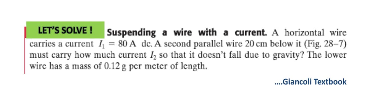 LET'S SOLVE !
Suspending a wire with a current. A horizontal wire
carries a current ₁ = 80 A dc. A second parallel wire 20 cm below it (Fig. 28-7)
must carry how much current 2 so that it doesn't fall due to gravity? The lower
wire has a mass of 0.12 g per meter of length.
....Giancoli Textbook