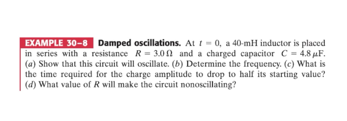EXAMPLE 30-8
Damped oscillations. At t = 0, a 40-mH inductor is placed
in series with a resistance R = 3.00 and a charged capacitor C = 4.8 μF.
(a) Show that this circuit will oscillate. (b) Determine the frequency. (c) What is
the time required for the charge amplitude to drop to half its starting value?
(d) What value of R will make the circuit nonoscillating?