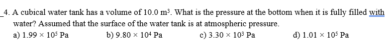 4. A cubical water tank has a volume of 10.0 m³. What is the pressure at the bottom when it is fully filled with
water? Assumed that the surface of the water tank is at atmospheric pressure.
a) 1.99 x 105 Pa
b) 9.80 x 104 Pa
c) 3.30 x 103 Pa
d) 1.01 x 105 Pa
