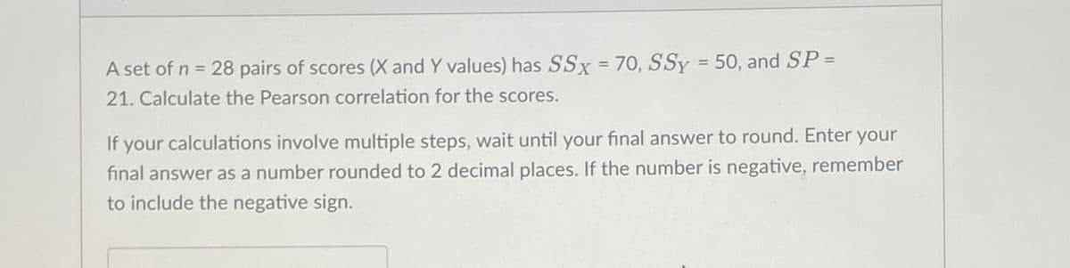 A set of n = 28 pairs of scores (X and Y values) has SSx = 70, SSY = 50, and SP =
21. Calculate the Pearson correlation for the scores.
If your calculations involve multiple steps, wait until your final answer to round. Enter your
final answer as a number rounded to 2 decimal places. If the number is negative, remember
to include the negative sign.