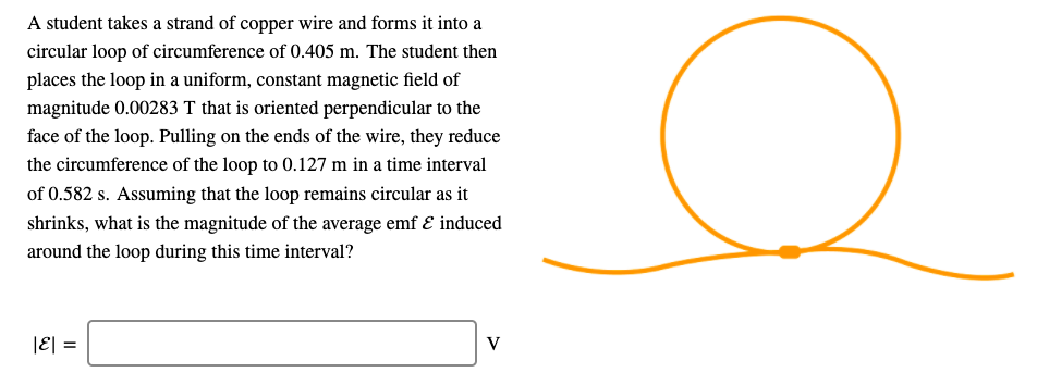 A student takes a strand of copper wire and forms it into a
circular loop of circumference of 0.405 m. The student then
places the loop in a uniform, constant magnetic field of
magnitude 0.00283 T that is oriented perpendicular to the
face of the loop. Pulling on the ends of the wire, they reduce
the circumference of the loop to 0.127 m in a time interval
of 0.582 s. Assuming that the loop remains circular as it
shrinks, what is the magnitude of the average emf & induced
around the loop during this time interval?
|ε| =
V
