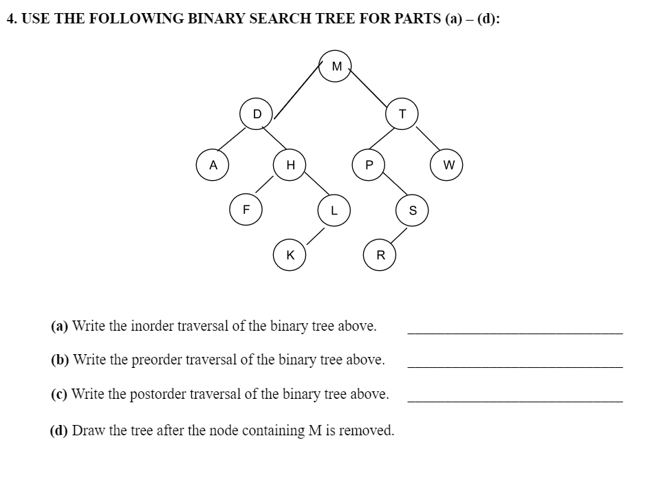 4. USE THE FOLLOWING BINARY SEARCH TREE FOR PARTS (a) – (d):
F
D
H
K
M
R
(a) Write the inorder traversal of the binary tree above.
(b) Write the preorder traversal of the binary tree above.
(c) Write the postorder traversal of the binary tree above.
(d) Draw the tree after the node containing M is removed.
T
W