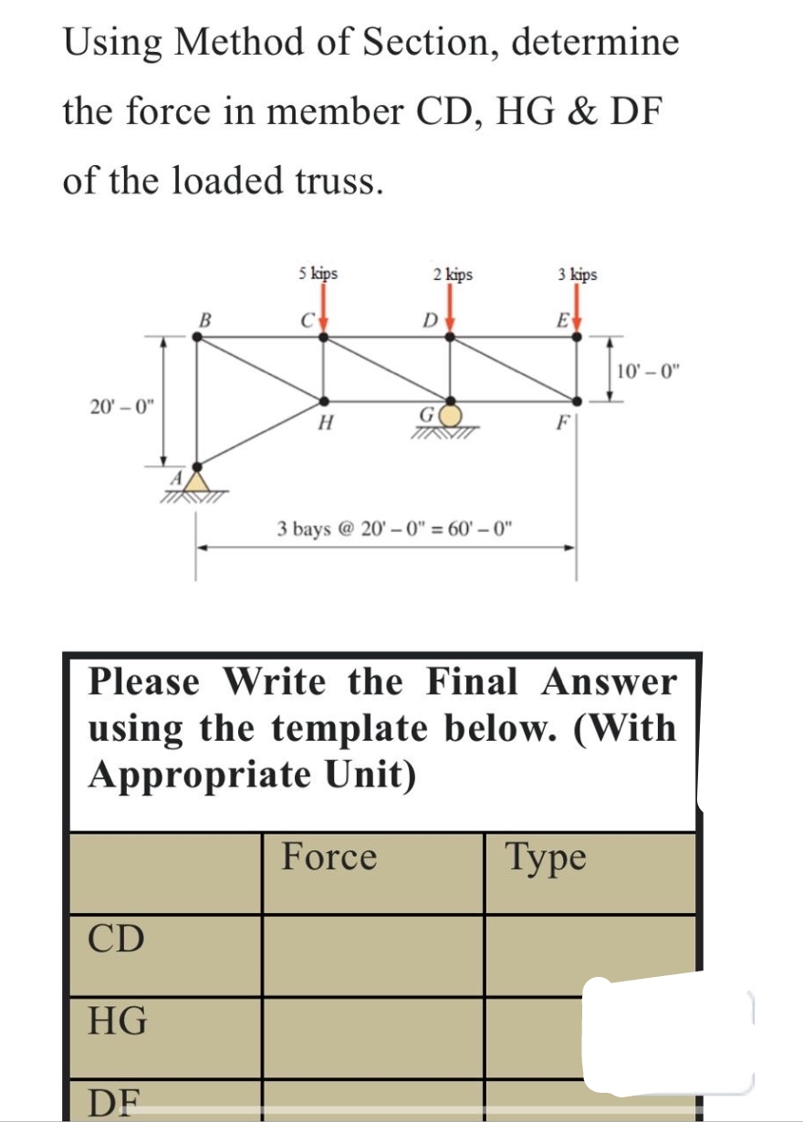 Using Method of Section, determine
the force in member CD, HG & DF
of the loaded truss.
20'-0"
5 kips
2 kips
3 kips
B
C
ᎠᏠ
E
10'-0"
G
H
F
3 bays @ 20'-0" = 60'-0"
Please Write the Final Answer
using the template below. (With
Appropriate Unit)
Force
CD
HG
DF
Туре