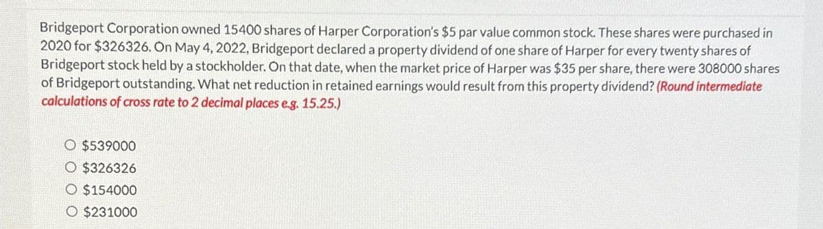 Bridgeport Corporation owned 15400 shares of Harper Corporation's $5 par value common stock. These shares were purchased in
2020 for $326326. On May 4, 2022, Bridgeport declared a property dividend of one share of Harper for every twenty shares of
Bridgeport stock held by a stockholder. On that date, when the market price of Harper was $35 per share, there were 308000 shares
of Bridgeport outstanding. What net reduction in retained earnings would result from this property dividend? (Round intermediate
calculations of cross rate to 2 decimal places e.g. 15.25.)
○ $539000
O $326326
○ $154000
O $231000