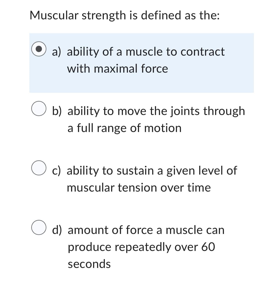 Muscular strength is defined as the:
a) ability of a muscle to contract
with maximal force
O b) ability to move the joints through
a full range of motion
O c) ability to sustain a given level of
muscular tension over time
d) amount of force a muscle can
produce repeatedly over 60
seconds