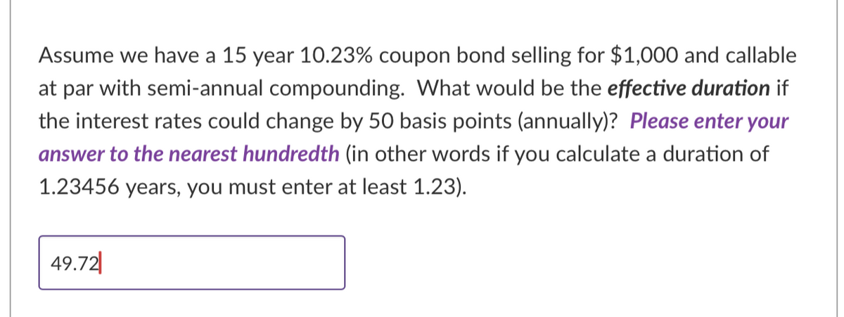 Assume we have a 15 year 10.23% coupon bond selling for $1,000 and callable
at par with semi-annual compounding. What would be the effective duration if
the interest rates could change by 50 basis points (annually)? Please enter your
answer to the nearest hundredth (in other words if you calculate a duration of
1.23456 years, you must enter at least 1.23).
49.72