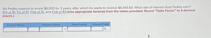 Bill Padley expects to invest $6,000 for 3 years, after which he wants to receive $6,945.60. What rate of interest must Padley earn?
(PV of $1. EV of $1. PVA of $1. and EVA of $1) (Use appropriate factor(s) from the tables provided. Round "Table Factor" to 4 decimal
places.)
Future Value
Present Value
Table Factor
Interest Rate
%