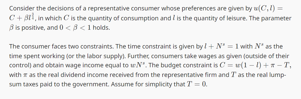 Consider the decisions of a representative consumer whose preferences are given by u(C, 1) =
C+ Bl₁, in which C is the quantity of consumption and 1 is the quantity of leisure. The parameter
Bis positive, and 0 < ß < 1 holds.
The consumer faces two constraints. The time constraint is given by 1 + N³ = 1 with N³ as the
time spent working (or the labor supply). Further, consumers take wages as given (outside of their
control) and obtain wage income equal to wNs. The budget constraint is C w(1-1)+π-T,
with TT as the real dividend income received from the representative firm and T as the real lump-
sum taxes paid to the government. Assume for simplicity that T = 0.
=