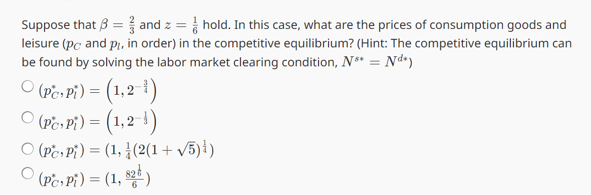 Suppose that ẞ
=
and z =
hold. In this case, what are the prices of consumption goods and
leisure (pc and pi
in order) in the competitive equilibrium? (Hint: The competitive equilibrium can
be found by solving the labor market clearing condition, N** = Nd*)
○ (Pc, Pi) = (1,21)
О
○ (Pc, Pi) = (1,2)
(PP)=(1, (2(1+ √5))
○ (PC, Pi) = (1, 828)