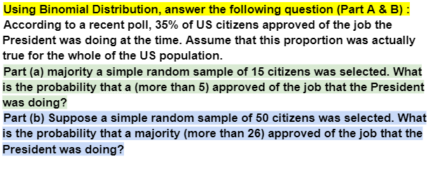 Using Binomial Distribution, answer the following question (Part A & B) :
According to a recent poll, 35% of US citizens approved of the job the
President was doing at the time. Assume that this proportion was actually
true for the whole of the US population.
Part (a) majority a simple random sample of 15 citizens was selected. What
is the probability that a (more than 5) approved of the job that the President
was doing?
Part (b) Suppose a simple random sample of 50 citizens was selected. What
is the probability that a majority (more than 26) approved of the job that the
President was doing?