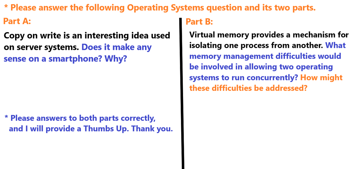 * Please answer the following Operating Systems question and its two parts.
Part A:
Copy on write is an interesting idea used
on server systems. Does it make any
sense on a smartphone? Why?
Part B:
Virtual memory provides a mechanism for
isolating one process from another. What
memory management difficulties would
be involved in allowing two operating
systems to run concurrently? How might
these difficulties be addressed?
* Please answers to both parts correctly,
and I will provide a Thumbs Up. Thank you.