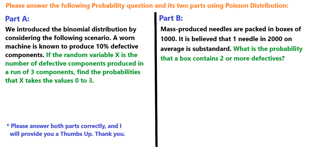 Please answer the following Probability question and its two parts using Poisson Distribution:
Part A:
We introduced the binomial distribution by
considering the following scenario. A worn
machine is known to produce 10% defective
components. If the random variable X is the
number of defective components produced in
a run of 3 components, find the probabilities
that X takes the values 0 to 3.
Part B:
Mass-produced needles are packed in boxes of
1000. It is believed that 1 needle in 2000 on
average is substandard. What is the probability
that a box contains 2 or more defectives?
* Please answer both parts correctly, and I
will provide you a Thumbs Up. Thank you.